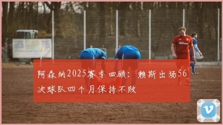 阿森纳2025赛季回顾：赖斯出场56次球队四个月保持不败