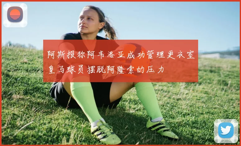 阿斯报称阿韦洛亚成功管理更衣室皇马球员摆脱阿隆索的压力