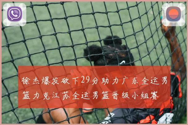 徐杰爆发砍下29分助力广东全运男篮力克江苏全运男篮晋级小组赛