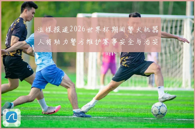 法媒报道2026世界杯期间警犬机器人将助力警方维护赛事安全与治安