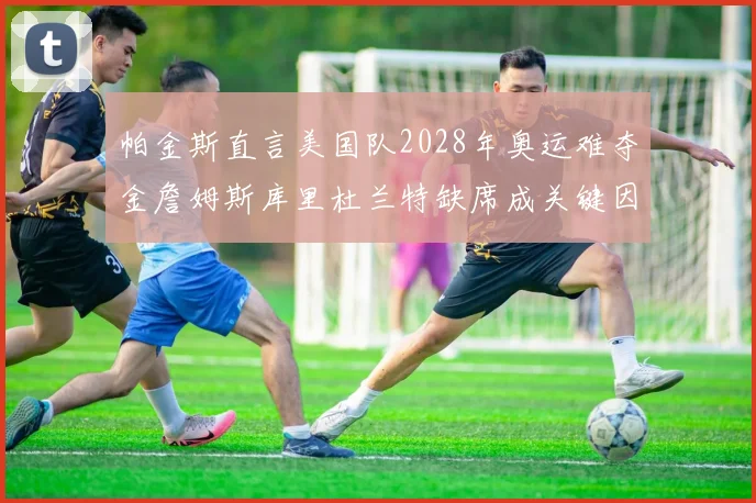 帕金斯直言美国队2028年奥运难夺金詹姆斯库里杜兰特缺席成关键因素