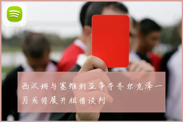 西汉姆与塞维利亚争夺齐尔克泽一月或将展开租借谈判