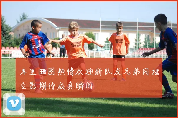 库里晒图热情欢迎新队友兄弟同框合影期待成真瞬间