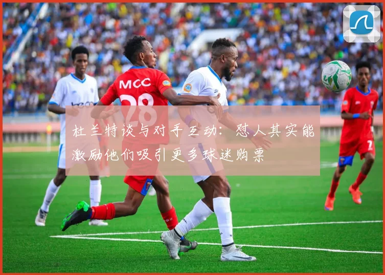 杜兰特谈与对手互动：怼人其实能激励他们吸引更多球迷购票