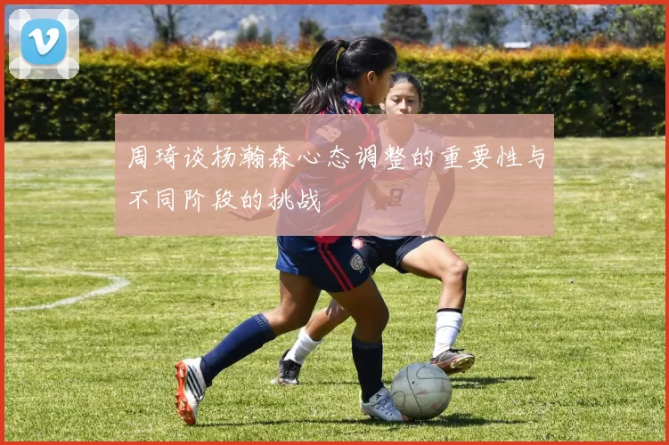 周琦谈杨瀚森心态调整的重要性与不同阶段的挑战
