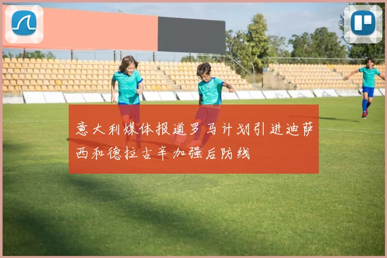 意大利媒体报道罗马计划引进迪萨西和德拉古辛加强后防线