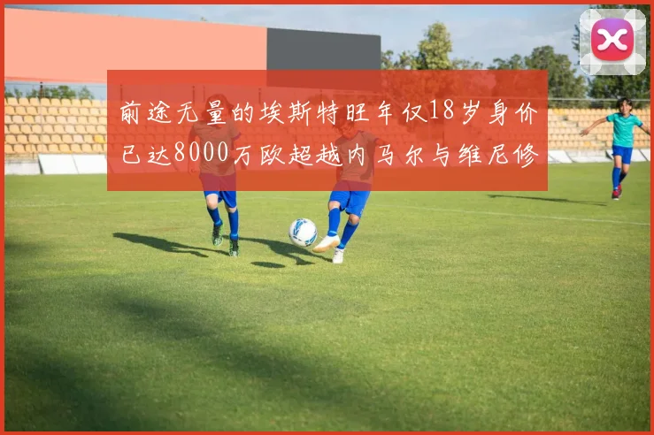 前途无量的埃斯特旺年仅18岁身价已达8000万欧超越内马尔与维尼修斯