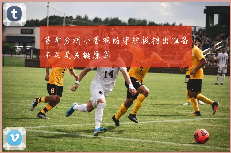 芬奇分析小香农防守短板指出准备不足是关键原因