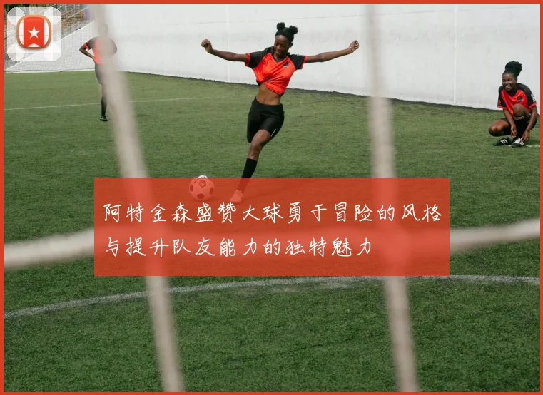 阿特金森盛赞大球勇于冒险的风格与提升队友能力的独特魅力