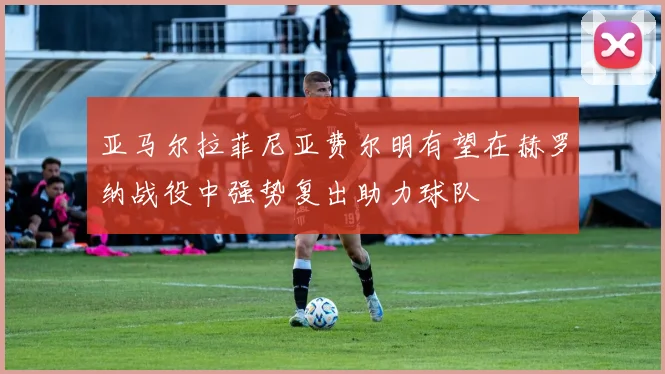 亚马尔拉菲尼亚费尔明有望在赫罗纳战役中强势复出助力球队