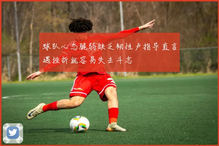 球队心态脆弱缺乏韧性卢指导直言遇挫折就容易失去斗志