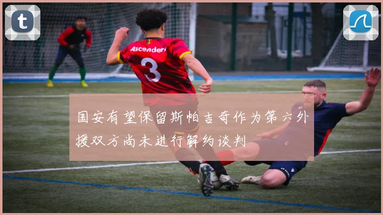 国安有望保留斯帕吉奇作为第六外援双方尚未进行解约谈判