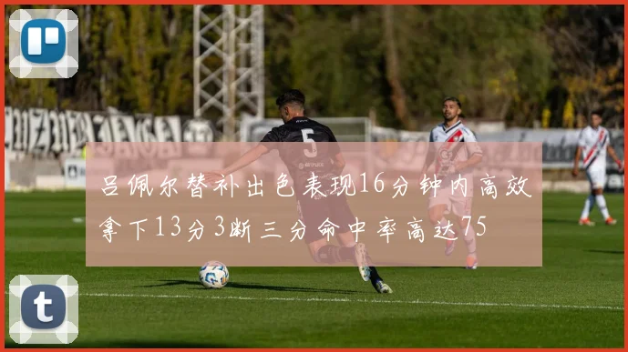 吕佩尔替补出色表现16分钟内高效拿下13分3断三分命中率高达75