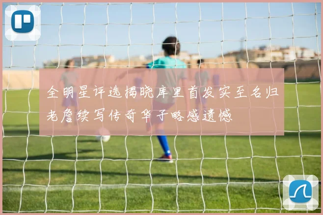 全明星评选揭晓库里首发实至名归老詹续写传奇华子略感遗憾