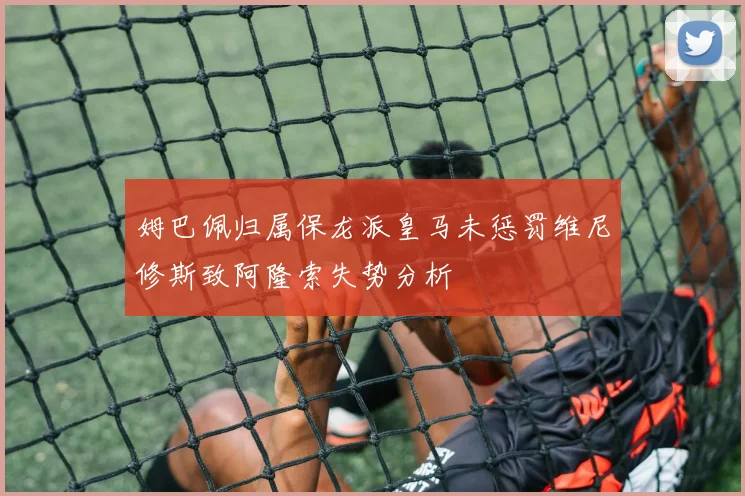 姆巴佩归属保龙派皇马未惩罚维尼修斯致阿隆索失势分析