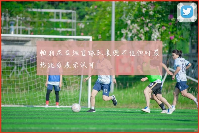 帕利尼亚坦言球队表现不佳但对最终比分表示认可