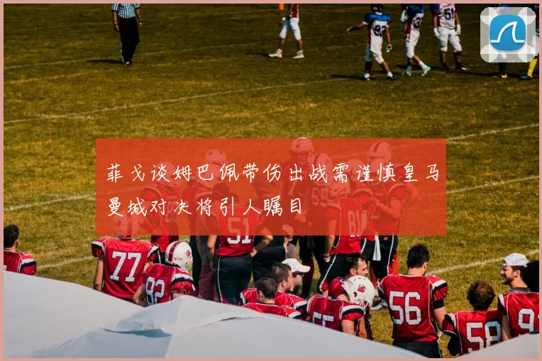 菲戈谈姆巴佩带伤出战需谨慎皇马曼城对决将引人瞩目