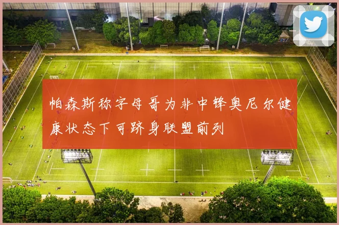 帕森斯称字母哥为非中锋奥尼尔健康状态下可跻身联盟前列