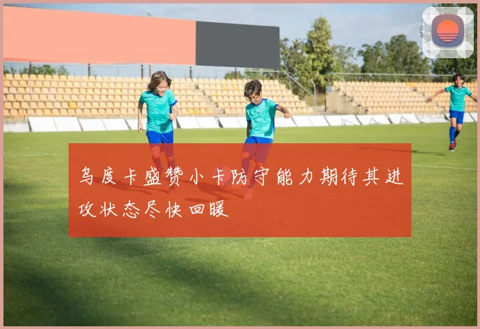 乌度卡盛赞小卡防守能力期待其进攻状态尽快回暖