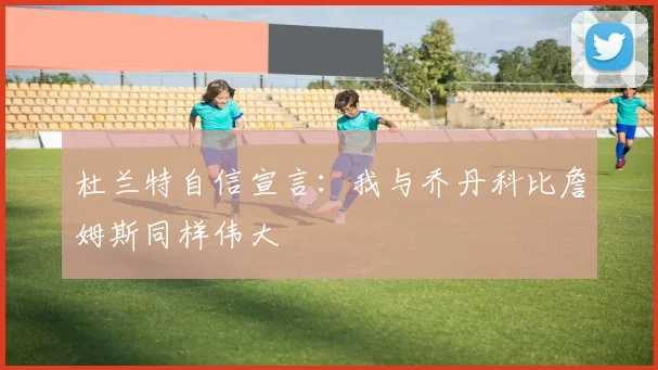 杜兰特自信宣言：我与乔丹科比詹姆斯同样伟大