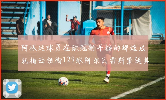 阿根廷球员在欧冠射手榜的辉煌成就梅西领衔129球阿尔瓦雷斯紧随其后