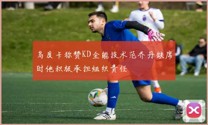 乌度卡称赞KD全能技术范乔丹缺席时他积极承担组织责任