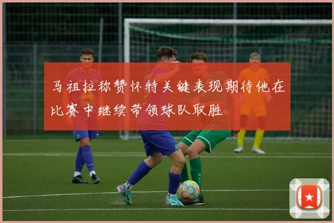 马祖拉称赞怀特关键表现期待他在比赛中继续带领球队取胜