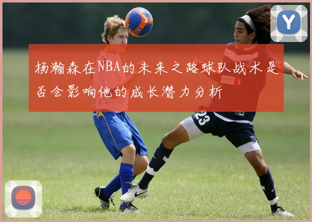 杨瀚森在NBA的未来之路球队战术是否会影响他的成长潜力分析