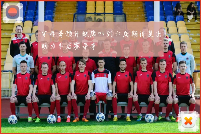 字母哥预计缺席四到六周期待复出助力季后赛争夺