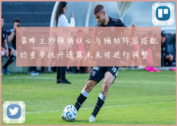 黄蜂主帅强调核心与辅助阵容搭配的重要性并透露未来将进行调整
