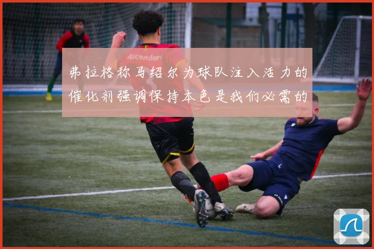 弗拉格称马绍尔为球队注入活力的催化剂强调保持本色是我们必需的