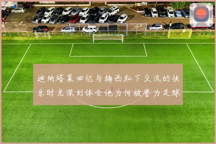 迪纳塔莱回忆与梅西私下交流的快乐时光深刻体会他为何被誉为足球历史最佳