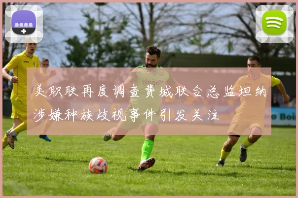 美职联再度调查费城联合总监坦纳涉嫌种族歧视事件引发关注