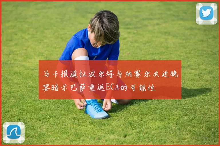 马卡报道拉波尔塔与纳赛尔共进晚宴暗示巴萨重返ECA的可能性