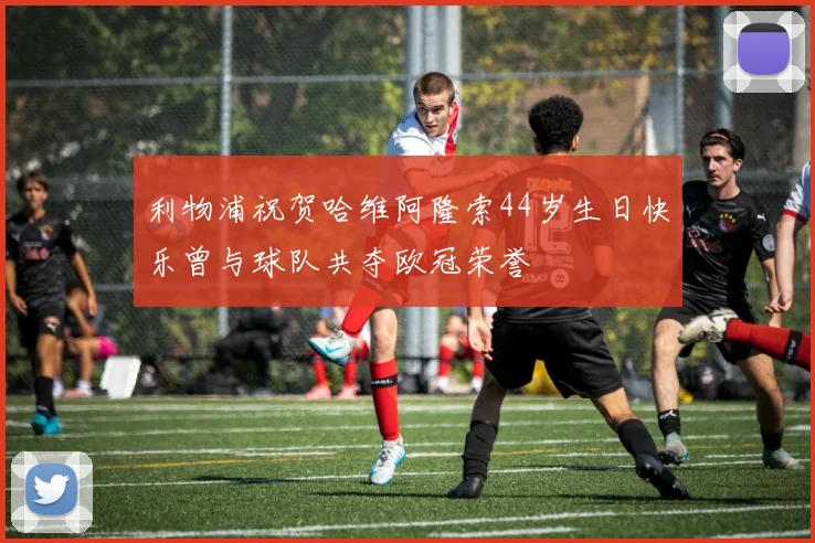 利物浦祝贺哈维阿隆索44岁生日快乐曾与球队共夺欧冠荣誉