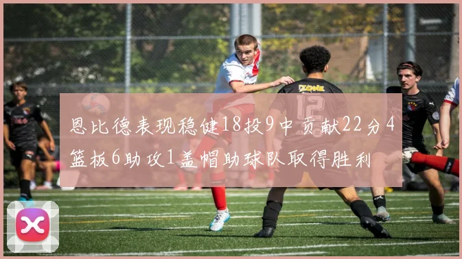 恩比德表现稳健18投9中贡献22分4篮板6助攻1盖帽助球队取得胜利