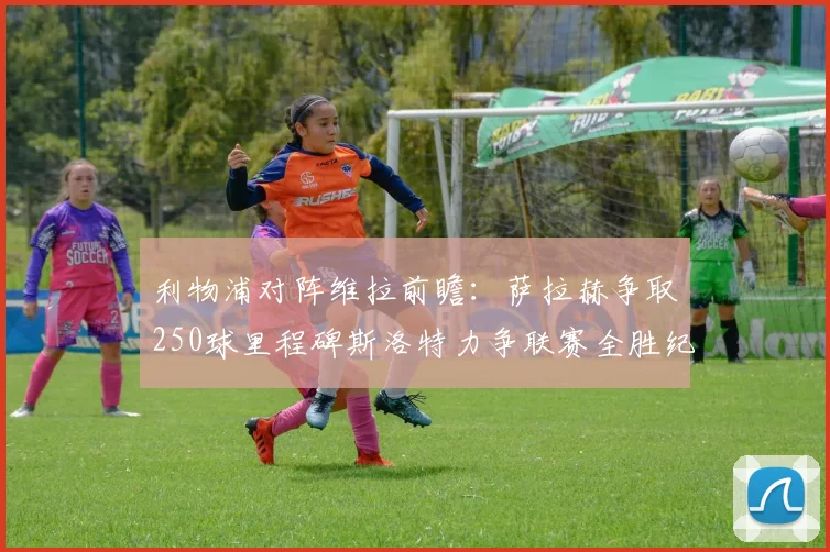 利物浦对阵维拉前瞻：萨拉赫争取250球里程碑斯洛特力争联赛全胜纪录