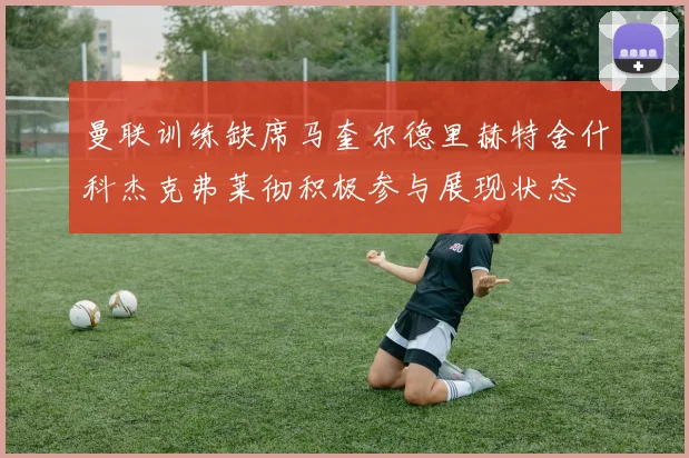 曼联训练缺席马奎尔德里赫特舍什科杰克弗莱彻积极参与展现状态