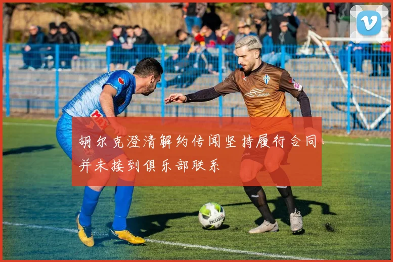 胡尔克澄清解约传闻坚持履行合同并未接到俱乐部联系