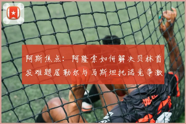 阿斯焦点：阿隆索如何解决贝林首发难题居勒尔与马斯坦托诺竞争激烈