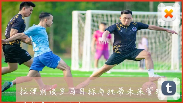 拉涅利谈罗马目标与托蒂未来管理层角色的可能性