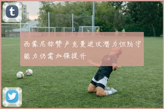 西蒙尼称赞卢克曼进攻潜力但防守能力仍需加强提升
