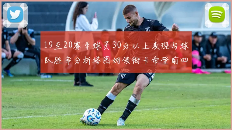 19至20赛季球员30分以上表现与球队胜率分析塔图姆领衔卡帝登前四